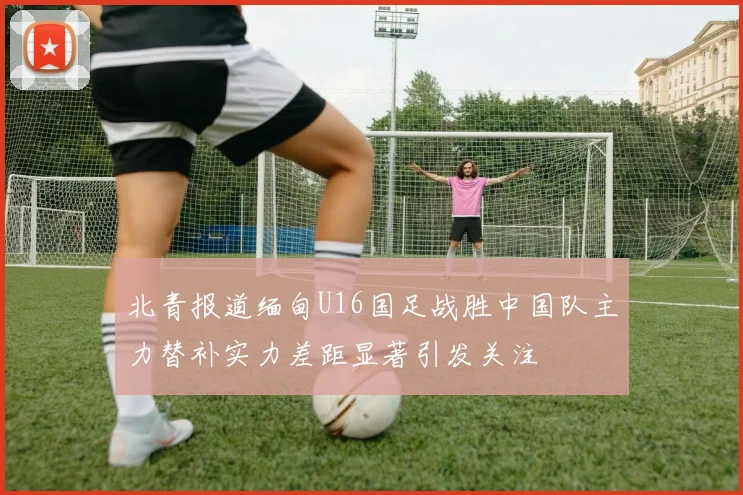 北青报道缅甸U16国足战胜中国队主力替补实力差距显著引发关注