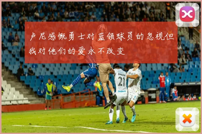 卢尼感慨勇士对蓝领球员的忽视但我对他们的爱永不改变