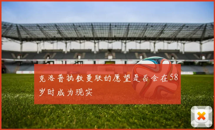 克洛普执教曼联的愿望是否会在58岁时成为现实