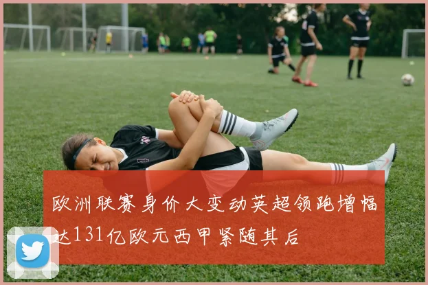 欧洲联赛身价大变动英超领跑增幅达131亿欧元西甲紧随其后