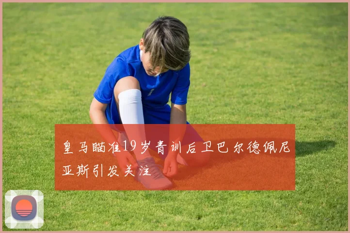 皇马瞄准19岁青训后卫巴尔德佩尼亚斯引发关注