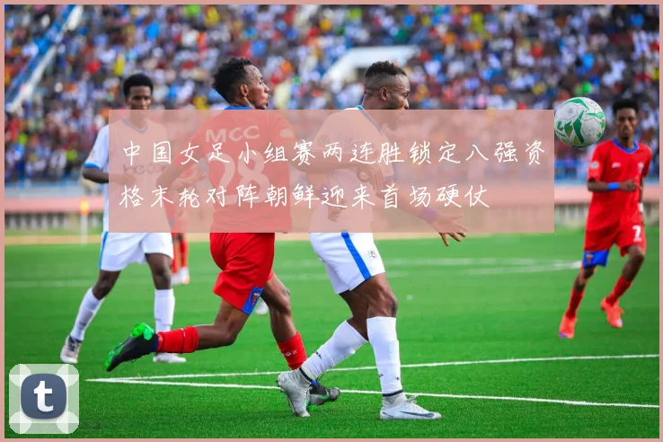 中国女足小组赛两连胜锁定八强资格末轮对阵朝鲜迎来首场硬仗