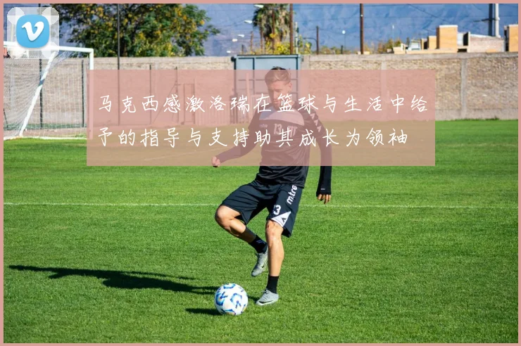 马克西感激洛瑞在篮球与生活中给予的指导与支持助其成长为领袖