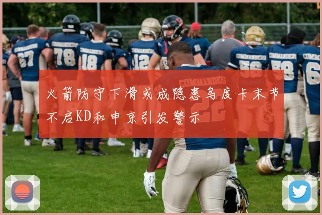 火箭防守下滑或成隐患乌度卡末节不启KD和申京引发警示