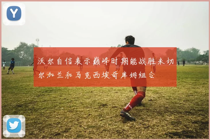 沃尔自信表示巅峰时期能战胜米切尔加兰和马克西埃奇库姆组合