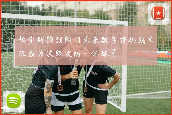 帕金斯预测阿门未来数年将挑战文班成为顶级攻防一体球员