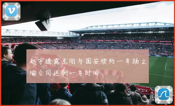赵宇透露王刚与国安续约一年杨立瑜合同还剩一年时间