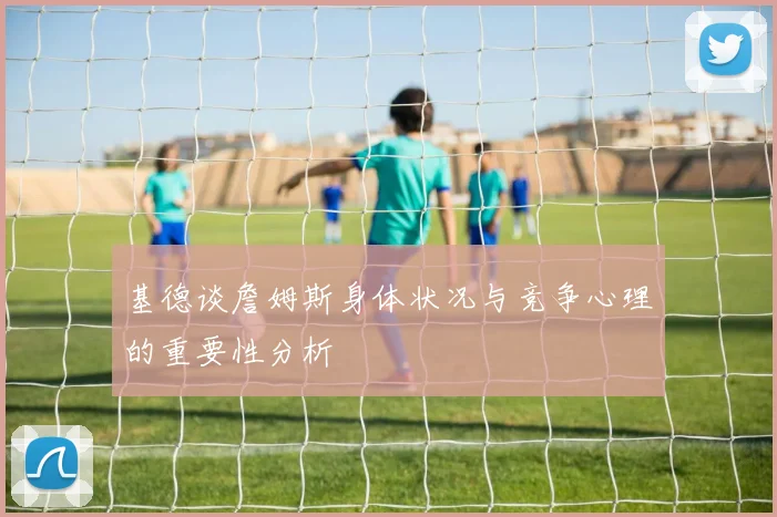 基德谈詹姆斯身体状况与竞争心理的重要性分析