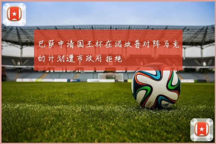 巴萨申请国王杯在诺坎普对阵马竞的计划遭市政府拒绝
