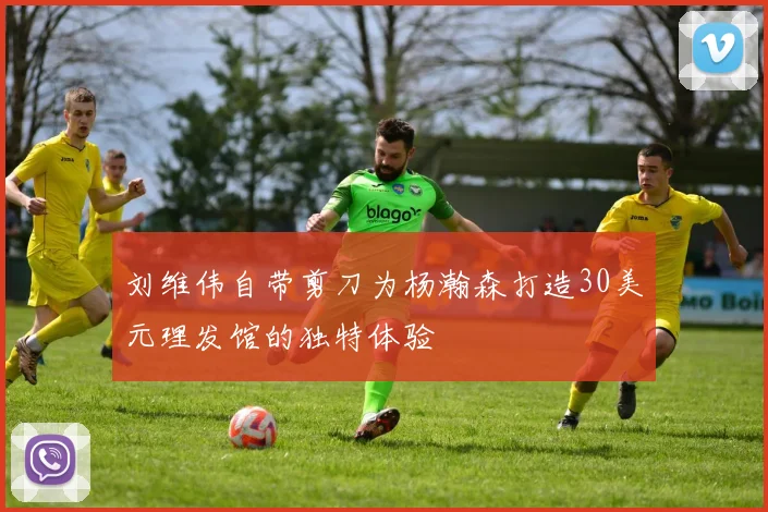 刘维伟自带剪刀为杨瀚森打造30美元理发馆的独特体验