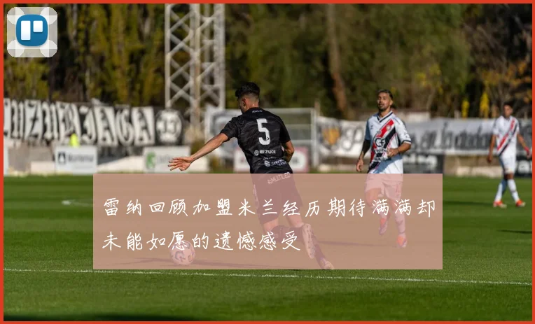 雷纳回顾加盟米兰经历期待满满却未能如愿的遗憾感受