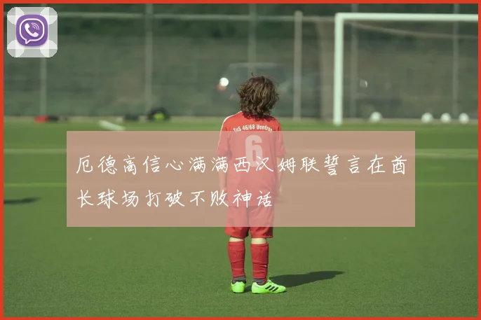 厄德高信心满满西汉姆联誓言在酋长球场打破不败神话