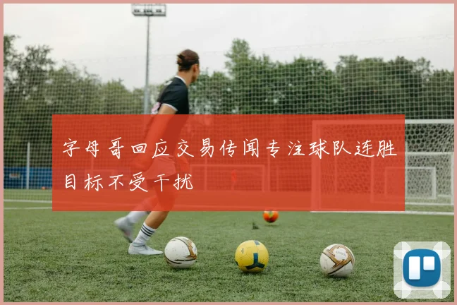 字母哥回应交易传闻专注球队连胜目标不受干扰