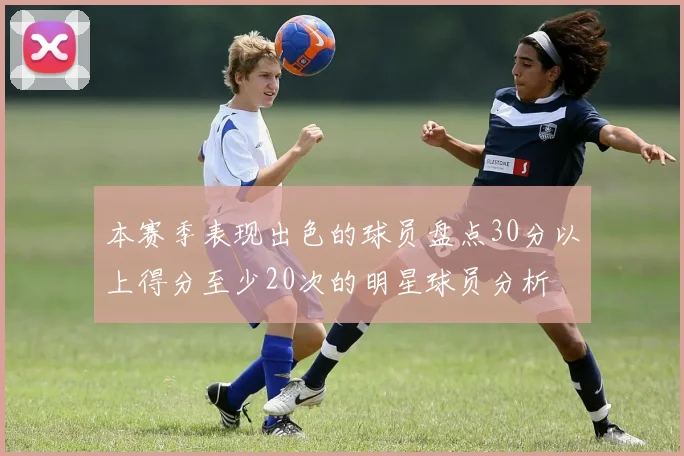 本赛季表现出色的球员盘点30分以上得分至少20次的明星球员分析