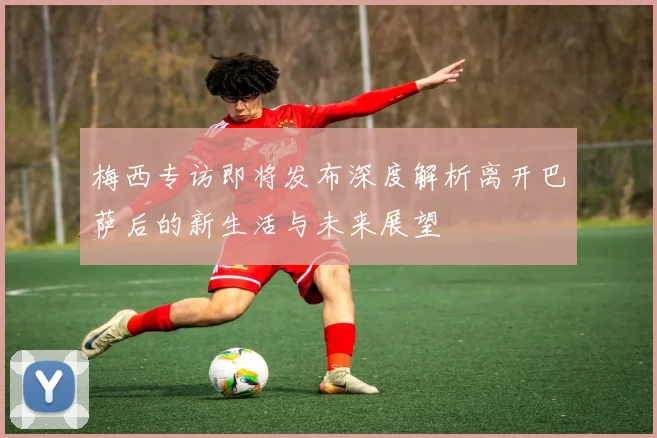 梅西专访即将发布深度解析离开巴萨后的新生活与未来展望