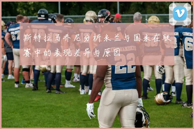 斯特拉马乔尼分析米兰与国米在联赛中的表现差异与原因