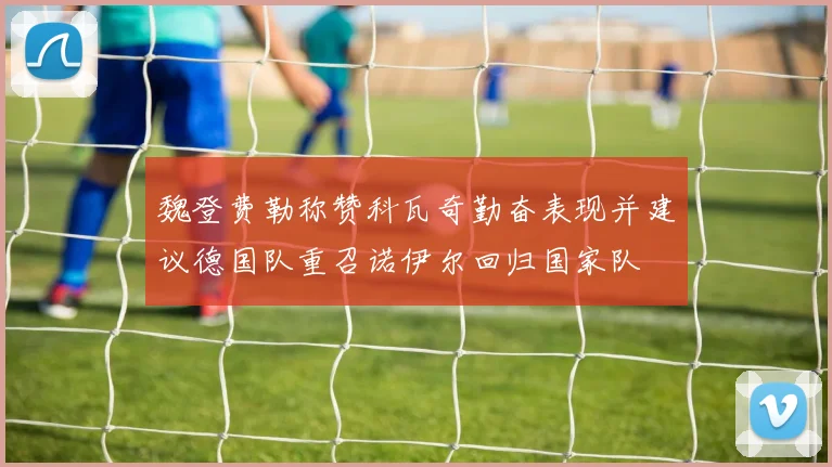 魏登费勒称赞科瓦奇勤奋表现并建议德国队重召诺伊尔回归国家队