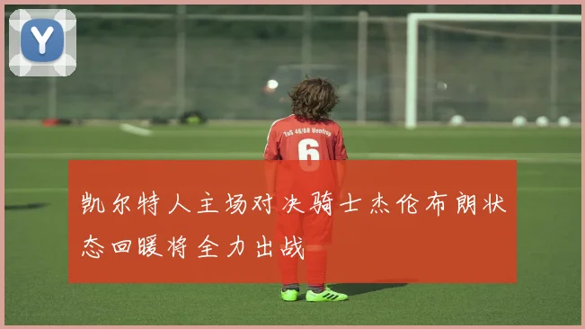 凯尔特人主场对决骑士杰伦布朗状态回暖将全力出战