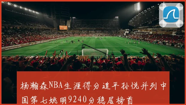 杨瀚森NBA生涯得分追平孙悦并列中国第七姚明9240分稳居榜首