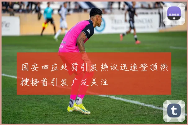 国安回应处罚引发热议迅速登顶热搜榜首引发广泛关注