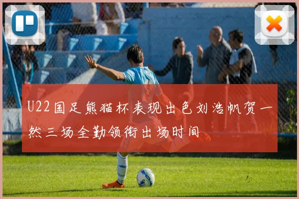 U22国足熊猫杯表现出色刘浩帆贺一然三场全勤领衔出场时间