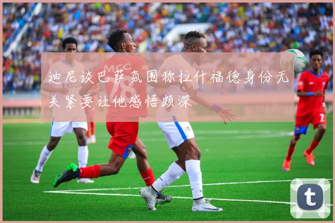 迪尼谈巴萨氛围称拉什福德身份无关紧要让他感悟颇深