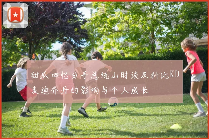 甜瓜回忆分手总统山时谈及科比KD麦迪乔丹的影响与个人成长