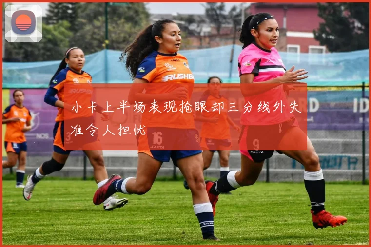 小卡上半场表现抢眼却三分线外失准令人担忧