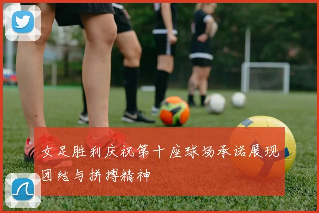 女足胜利庆祝第十座球场承诺展现团结与拼搏精神