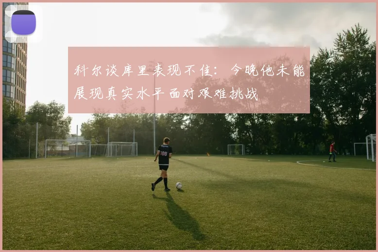 科尔谈库里表现不佳：今晚他未能展现真实水平面对艰难挑战