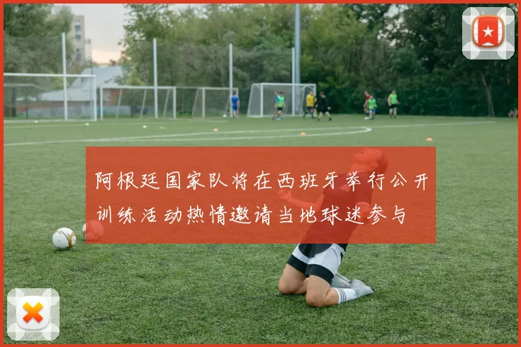 阿根廷国家队将在西班牙举行公开训练活动热情邀请当地球迷参与