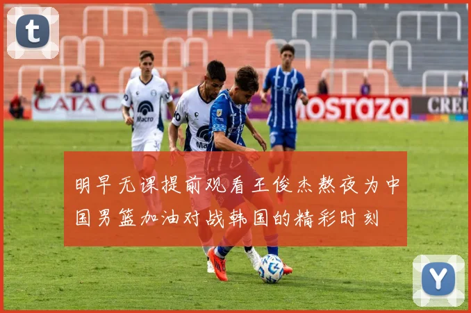明早无课提前观看王俊杰熬夜为中国男篮加油对战韩国的精彩时刻