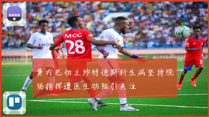 费内巴切主帅特德斯科生病坚持现场指挥遭医生劝阻引关注