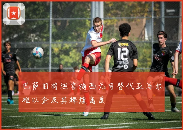 巴萨旧将坦言梅西无可替代亚马尔难以企及其辉煌高度
