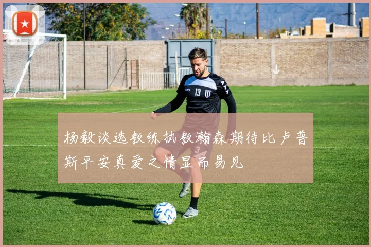 杨毅谈选教练执教瀚森期待比卢普斯平安真爱之情显而易见