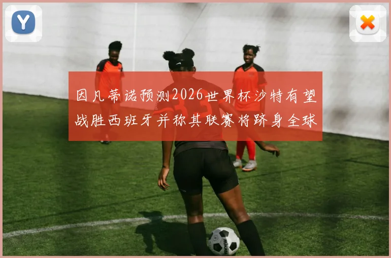 因凡蒂诺预测2026世界杯沙特有望战胜西班牙并称其联赛将跻身全球前三