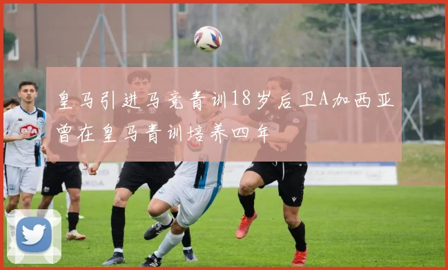 皇马引进马竞青训18岁后卫A加西亚曾在皇马青训培养四年