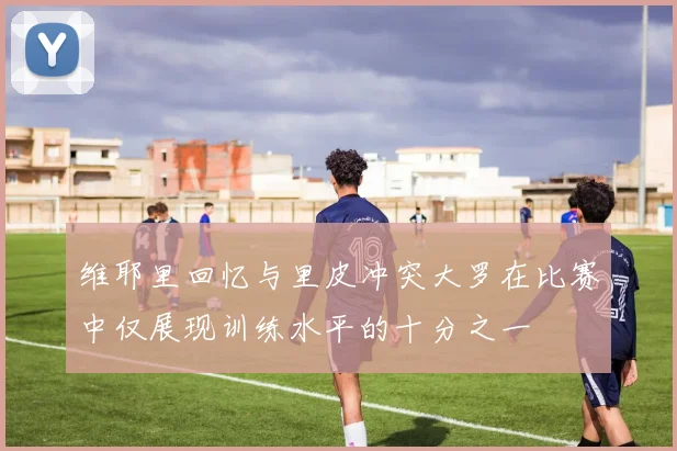 维耶里回忆与里皮冲突大罗在比赛中仅展现训练水平的十分之一