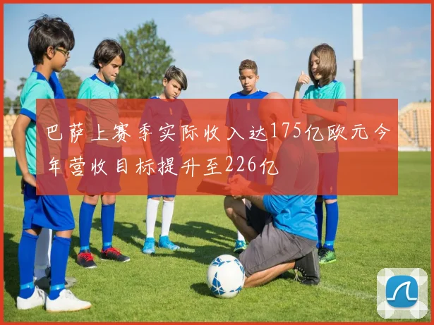 巴萨上赛季实际收入达175亿欧元今年营收目标提升至226亿
