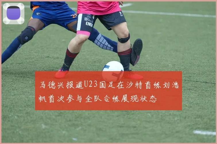 马德兴报道U23国足在沙特首练刘浩帆首次参与全队合练展现状态